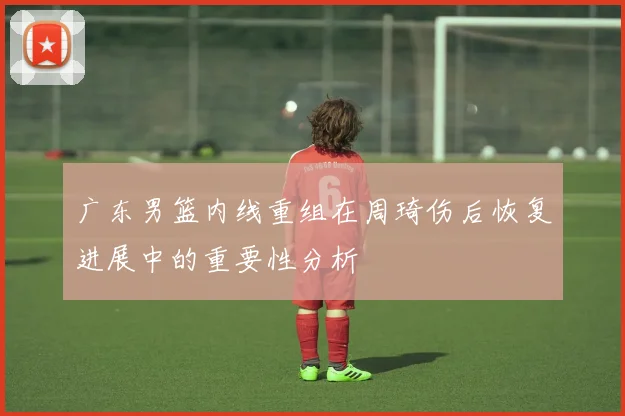 广东男篮内线重组在周琦伤后恢复进展中的重要性分析